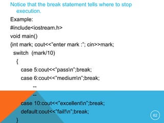 Notice that the break statement tells where to stop
execution.
Example:
#include<iostream.h>
void main()
{int mark; cout<<”enter mark :”; cin>>mark;
switch (mark/10)
{
case 5:cout<<”passn”;break;
case 6:cout<<”mediumn”;break;
--
--
case 10:cout<<”excellentn”;break;
default:cout<<”fail!n”;break;
}
62
 