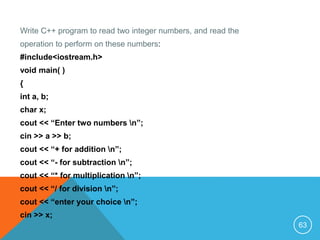 Write C++ program to read two integer numbers, and read the
operation to perform on these numbers:
#include<iostream.h>
void main( )
{
int a, b;
char x;
cout << “Enter two numbers n”;
cin >> a >> b;
cout << “+ for addition n”;
cout << “- for subtraction n”;
cout << “* for multiplication n”;
cout << “/ for division n”;
cout << “enter your choice n”;
cin >> x;
63
 