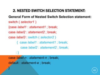 2. NESTED SWITCH SELECTION STATEMENT:
General Form of Nested Switch Selection statement:
switch ( selector1 )
{case label1 : statement1 ; break;
case label2 : statement2 ; break;
case label3 : switch ( selector2 )
{ case label1 : statement1 ; break;
case label2 : statement2 ; break;
: }
case label-n : statement-n ; break;
default : statement-e ; break;
}
65
 