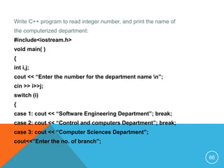 Write C++ program to read integer number, and print the name of
the computerized department:
#include<iostream.h>
void main( )
{
int i,j;
cout << “Enter the number for the department name n”;
cin >> i>>j;
switch (i)
{
case 1: cout << “Software Engineering Department”; break;
case 2: cout << “Control and computers Department”; break;
case 3: cout << “Computer Sciences Department”;
cout<<”Enter the no. of branch”;
66
 