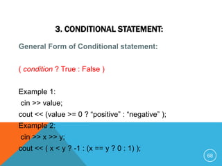 3. CONDITIONAL STATEMENT:
General Form of Conditional statement:
( condition ? True : False )
Example 1:
cin >> value;
cout << (value >= 0 ? “positive” : “negative” );
Example 2:
cin >> x >> y;
cout << ( x < y ? -1 : (x == y ? 0 : 1) );
68
 