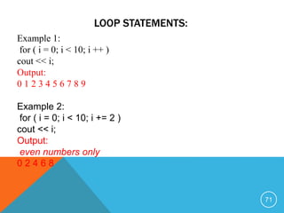 LOOP STATEMENTS:
Example 1:
for ( i = 0; i < 10; i ++ )
cout << i;
Output:
0 1 2 3 4 5 6 7 8 9
Example 2:
for ( i = 0; i < 10; i += 2 )
cout << i;
Output:
even numbers only
0 2 4 6 8
71
 