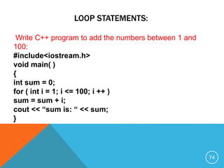 LOOP STATEMENTS:
Write C++ program to add the numbers between 1 and
100:
#include<iostream.h>
void main( )
{
int sum = 0;
for ( int i = 1; i <= 100; i ++ )
sum = sum + i;
cout << “sum is: “ << sum;
}
74
 