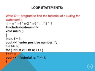 LOOP STATEMENTS:
Write C++ program to find the factorial of n (using for
statement ):
n! = n * n-1 * n-2 * n-3 * … * 2 * 1
#include<iostream.h>
void main( )
{
int n, f = 1;
cout << “enter positive number: “;
cin >> n;
for ( int i = 2; i <= n; i ++ )
f = f * i;
cout << “factorial is: “ << f;
}
75
 