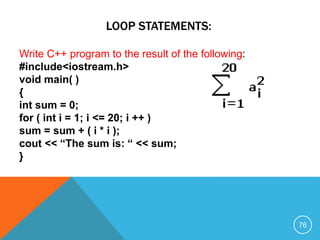 LOOP STATEMENTS:
Write C++ program to the result of the following:
#include<iostream.h>
void main( )
{
int sum = 0;
for ( int i = 1; i <= 20; i ++ )
sum = sum + ( i * i );
cout << “The sum is: “ << sum;
}
76
 