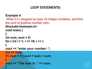 LOOP STATEMENTS:
Example 4
Write C++ program to read 10 integer numbers, and find
the sum of positive number only:
#include<iostream.h>
void main( )
{
int num, sum = 0;
for ( int i = 1; i <= 10; i ++ )
{
cout << “enter your number: “;
cin >> num;
if ( num > 0 ) sum = sum + num;
}
cout << “The sum is: “ << sum;
}
77
 