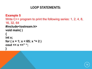 LOOP STATEMENTS:
Example 5
Write C++ program to print the following series: 1, 2, 4, 8,
16, 32, 64
#include<iostream.h>
void main( )
{
int x;
for ( x = 1; x < 65; x *= 2 )
cout << x <<” “;
}
78
 