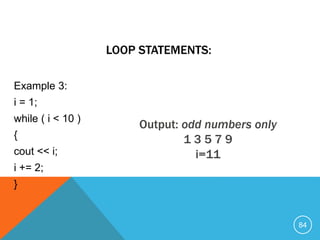 Example 3:
i = 1;
while ( i < 10 )
{
cout << i;
i += 2;
}
LOOP STATEMENTS:
Output: odd numbers only
1 3 5 7 9
i=11
84
 