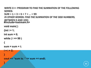#include<iostream.h>
void main( )
{int i = 1;
int sum = 0;
while ( i <= 99 )
{
sum = sum + i;
i = i + 2;
}
cout << “sum is: “ << sum << endl;
}
WRITE C++ PROGRAM TO FIND THE SUMMATION OF THE FOLLOWING
SERIES:
SUM = 1 + 3 + 5 + 7 + … + 99
IN OTHER WORDS: FIND THE SUMMATION OF THE ODD NUMBERS,
BETWEEN 0 AND 100)
85
 