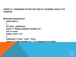 #include<iostream.h>
void main( )
{
int num , cubenum ;
cout << “Enter positive number n”;
cin >> num;
while ( num > 0 )
{
cubenum = num * num * num;
cout << “cube number is :” << cubenum << endl;}
WRITE C++ PROGRAM TO FIND THE CUB OF A NUMBER, WHILE IT IS
POSITIVE:
86
 