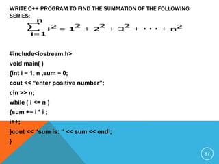#include<iostream.h>
void main( )
{int i = 1, n ,sum = 0;
cout << “enter positive number”;
cin >> n;
while ( i <= n )
{sum += i * i ;
i++;
}cout << “sum is: “ << sum << endl;
}
WRITE C++ PROGRAM TO FIND THE SUMMATION OF THE FOLLOWING
SERIES:
87
 