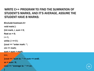 #include<iostream.h>
void main( )
{int mark, i, sum = 0;
float av = 0;
i = 1;
while ( i <= 8 )
{cout << “enter mark: “;
cin >> mark;
sum = sum + mark;
i++;
}cout << “sum is: “ << sum << endl;
av = sum / 8;
cout << “average is: “ << av;
}
WRITE C++ PROGRAM TO FIND THE SUMMATION OF
STUDENT’S MARKS, AND IT’S AVERAGE, ASSUME THE
STUDENT HAVE 8 MARKS:
88
 