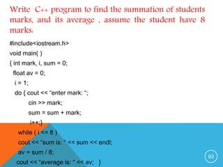 #include<iostream.h>
void main( )
{ int mark, i, sum = 0;
float av = 0;
i = 1;
do { cout << “enter mark: “;
cin >> mark;
sum = sum + mark;
i++;}
while ( i <= 8 )
cout << “sum is: “ << sum << endl;
av = sum / 8;
cout << “average is: “ << av; }
Write C++ program to find the summation of students
marks, and its average , assume the student have 8
marks:
93
 