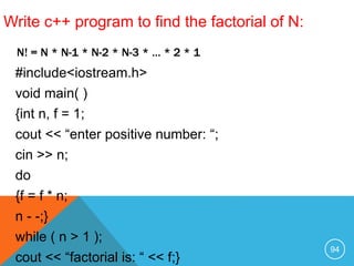 #include<iostream.h>
void main( )
{int n, f = 1;
cout << “enter positive number: “;
cin >> n;
do
{f = f * n;
n - -;}
while ( n > 1 );
cout << “factorial is: “ << f;}
N! = N * N-1 * N-2 * N-3 * … * 2 * 1
Write c++ program to find the factorial of N:
94
 