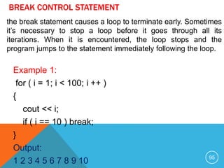 BREAK CONTROL STATEMENT
Example 1:
for ( i = 1; i < 100; i ++ )
{
cout << i;
if ( i == 10 ) break;
}
Output:
1 2 3 4 5 6 7 8 9 10
the break statement causes a loop to terminate early. Sometimes
it’s necessary to stop a loop before it goes through all its
iterations. When it is encountered, the loop stops and the
program jumps to the statement immediately following the loop.
95
 