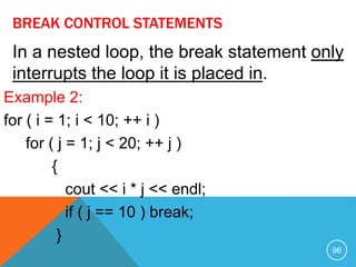 BREAK CONTROL STATEMENTS
Example 2:
for ( i = 1; i < 10; ++ i )
for ( j = 1; j < 20; ++ j )
{
cout << i * j << endl;
if ( j == 10 ) break;
}
In a nested loop, the break statement only
interrupts the loop it is placed in.
96
 