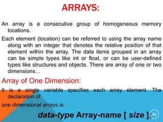 ARRAYS:
An array is a consecutive group of homogeneous memory
locations.
Each element (location) can be referred to using the array name
along with an integer that denotes the relative position of that
element within the array. The data items grouped in an array
can be simple types like int or float, or can be user-defined
types like structures and objects. There are array of one or two
dimensions…
Array of One Dimension:
It is a single variable specifies each array element. The
declaration of
one dimensional arrays is:
data-type Array-name [ size ];99
 