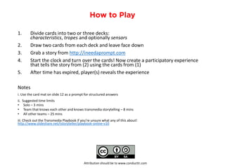 1.Divide cards into two or three decks: characteristics, tropesand optionally sensors
2.Draw two cards from each deck and leave face down
3.Grab a story from http://ineedaprompt.com
4.Start the clock and turn over the cards! Now create a participatory experience that tells the story from (2) using the cards from (1)
5.After time has expired, player(s) reveals the experience
Notes
i. Use the card mat on slide 12 as a prompt for structured answers
ii. Suggested time limits
•Solo –3 mins
•Team that knows each other and knows transmedia storytelling –8 mins
•All other teams –25 mins
iii. Check out the Transmedia Playbook if you’re unsure what any of this about! http://www.slideshare.net/tstoryteller/playbook-online-v10
Attribution should be to www.conducttr.com