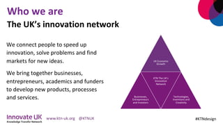 Who	we	are	
	
We	connect	people	to	speed	up	
innovation,	solve	problems	and	find	
markets	for	new	ideas.	
We	bring	together	businesses,	
entrepreneurs,	academics	and	funders	
to	develop	new	products,	processes	
and	services.	
	
#KTNdesign	
The	UK’s	innovation	network		
UK	Economic	
Growth	
Businesses,		
Entrepreneurs	
and	Investors	
KTN	The	UK’s	
Innovation	
Network	
Technologies,	
Inventions	and	
Creativity	
 