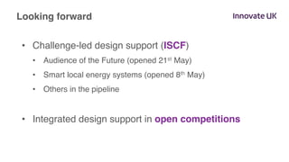 •  Challenge-led design support (ISCF)
•  Audience of the Future (opened 21st May)
•  Smart local energy systems (opened 8th May)
•  Others in the pipeline
•  Integrated design support in open competitions
Looking forward
 