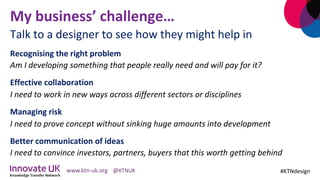 My	business’	challenge…	
Recognising	the	right	problem		
Am	I	developing	something	that	people	really	need	and	will	pay	for	it?	
Effective	collaboration		
I	need	to	work	in	new	ways	across	different	sectors	or	disciplines	
Managing	risk	
I	need	to	prove	concept	without	sinking	huge	amounts	into	development	
Better	communication	of	ideas		
I	need	to	convince	investors,	partners,	buyers	that	this	worth	getting	behind		
	 #KTNdesign	
Talk	to	a	designer	to	see	how	they	might	help	in	
 