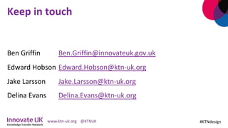Keep	in	touch	
	
Ben	Griffin	 	Ben.Griffin@innovateuk.gov.uk 		
Edward	Hobson		Edward.Hobson@ktn-uk.org 		
Jake	Larsson 	Jake.Larsson@ktn-uk.org 	 		
Delina	Evans 	Delina.Evans@ktn-uk.org	
	
#KTNdesign	
 