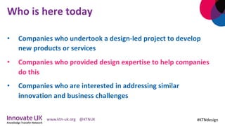 Who	is	here	today	
•  Companies	who	undertook	a	design-led	project	to	develop	
new	products	or	services	
•  Companies	who	provided	design	expertise	to	help	companies	
do	this		
•  Companies	who	are	interested	in	addressing	similar	
innovation	and	business	challenges	
#KTNdesign	
 
