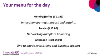 Your	menu	for	the	day	
Morning	(coffee	@	11:30)	
Innovation	journeys:	impact	and	insights	
Lunch	(@	13:00)	
Networking	and	plate	balancing	
Afternoon	(start	14:00)	
One	to	one	conversations	and	business	support	
	 #KTNdesign	
 