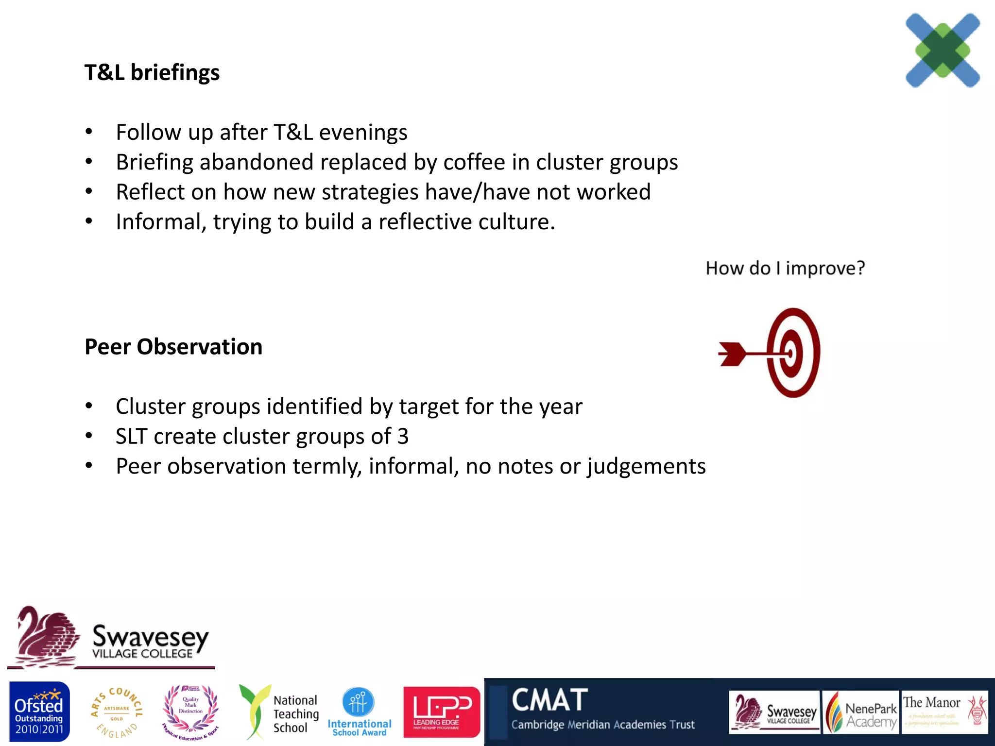 T&L briefings

•   Follow up after T&L evenings
•   Briefing abandoned replaced by coffee in cluster groups
•   Reflect on how new strategies have/have not worked
•   Informal, trying to build a reflective culture.




Peer Observation

• Cluster groups identified by target for the year
• SLT create cluster groups of 3
• Peer observation termly, informal, no notes or judgements
 