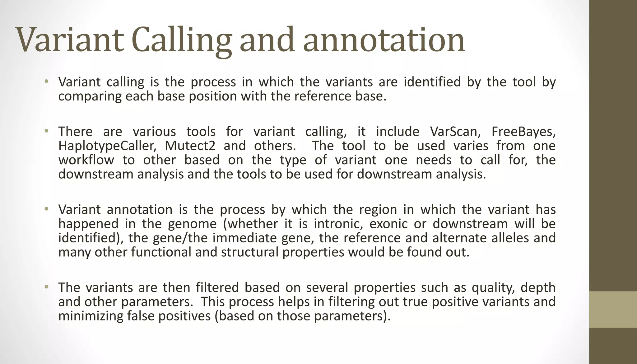 Variant Calling and annotation
• Variant calling is the process in which the variants are identified by the tool by
comparing each base position with the reference base.
• There are various tools for variant calling, it include VarScan, FreeBayes,
HaplotypeCaller, Mutect2 and others. The tool to be used varies from one
workflow to other based on the type of variant one needs to call for, the
downstream analysis and the tools to be used for downstream analysis.
• Variant annotation is the process by which the region in which the variant has
happened in the genome (whether it is intronic, exonic or downstream will be
identified), the gene/the immediate gene, the reference and alternate alleles and
many other functional and structural properties would be found out.
• The variants are then filtered based on several properties such as quality, depth
and other parameters. This process helps in filtering out true positive variants and
minimizing false positives (based on those parameters).
 