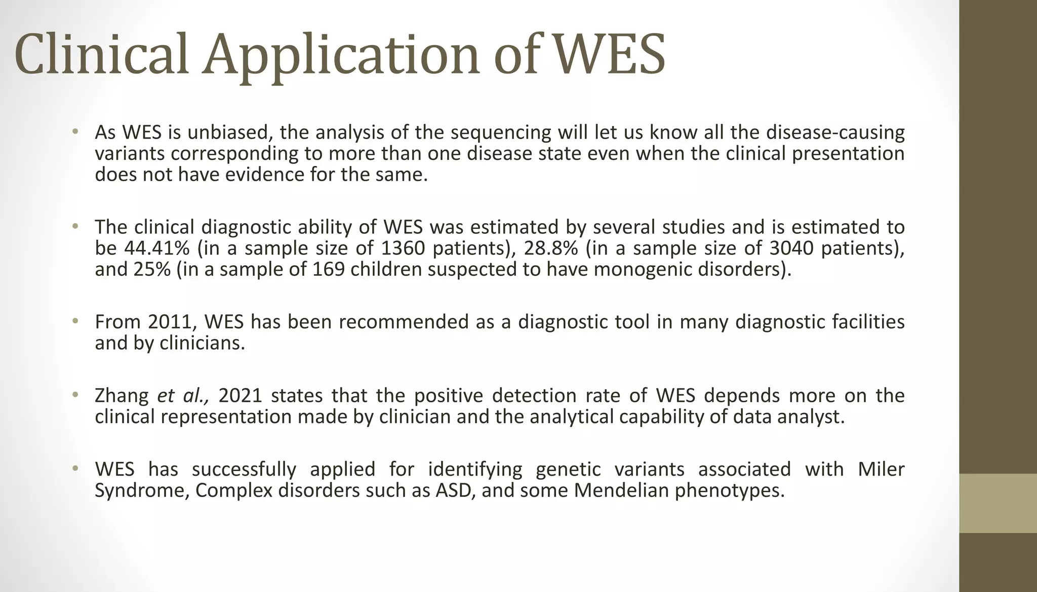 Clinical Application of WES
• As WES is unbiased, the analysis of the sequencing will let us know all the disease-causing
variants corresponding to more than one disease state even when the clinical presentation
does not have evidence for the same.
• The clinical diagnostic ability of WES was estimated by several studies and is estimated to
be 44.41% (in a sample size of 1360 patients), 28.8% (in a sample size of 3040 patients),
and 25% (in a sample of 169 children suspected to have monogenic disorders).
• From 2011, WES has been recommended as a diagnostic tool in many diagnostic facilities
and by clinicians.
• Zhang et al., 2021 states that the positive detection rate of WES depends more on the
clinical representation made by clinician and the analytical capability of data analyst.
• WES has successfully applied for identifying genetic variants associated with Miler
Syndrome, Complex disorders such as ASD, and some Mendelian phenotypes.
 