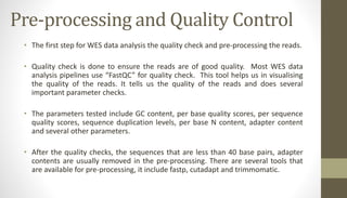 Pre-processing and Quality Control
• The first step for WES data analysis the quality check and pre-processing the reads.
• Quality check is done to ensure the reads are of good quality. Most WES data
analysis pipelines use “FastQC” for quality check. This tool helps us in visualising
the quality of the reads. It tells us the quality of the reads and does several
important parameter checks.
• The parameters tested include GC content, per base quality scores, per sequence
quality scores, sequence duplication levels, per base N content, adapter content
and several other parameters.
• After the quality checks, the sequences that are less than 40 base pairs, adapter
contents are usually removed in the pre-processing. There are several tools that
are available for pre-processing, it include fastp, cutadapt and trimmomatic.
 