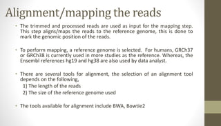 Alignment/mapping the reads
• The trimmed and processed reads are used as input for the mapping step.
This step aligns/maps the reads to the reference genome, this is done to
mark the genomic position of the reads.
• To perform mapping, a reference genome is selected. For humans, GRCh37
or GRCh38 is currently used in more studies as the reference. Whereas, the
Ensembl references hg19 and hg38 are also used by data analyst.
• There are several tools for alignment, the selection of an alignment tool
depends on the following,
1) The length of the reads
2) The size of the reference genome used
• The tools available for alignment include BWA, Bowtie2
 