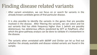 Finding disease related variants
• After variant annotation, we can focus on or search for variants in the
already known candidate genes of that particular disease.
• It is also possible to identify the variants in the genes that are possible
involved in the disease. After filtering the variants, we can select and list
out variants that has allele frequency higher than 1 (which are possibly
deleterious), has deleterious effects (predicted by SIFT or PolyPhen), after
which the gene-pathway analysis can be done to validate it’s involvement in
the disease.
• The variants when annotated with dbSNP and ClinVar can let us find out
whether the already available and disease related variants are found in the
sample.
 