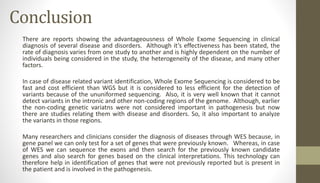 Conclusion
There are reports showing the advantageousness of Whole Exome Sequencing in clinical
diagnosis of several disease and disorders. Although it’s effectiveness has been stated, the
rate of diagnosis varies from one study to another and is highly dependent on the number of
individuals being considered in the study, the heterogeneity of the disease, and many other
factors.
In case of disease related variant identification, Whole Exome Sequencing is considered to be
fast and cost efficient than WGS but it is considered to less efficient for the detection of
variants because of the ununiformed sequencing. Also, it is very well known that it cannot
detect variants in the intronic and other non-coding regions of the genome. Although, earlier
the non-coding genetic variatns were not considered important in pathogenesis but now
there are studies relating them with disease and disorders. So, it also important to analyze
the variants in those regions.
Many researchers and clinicians consider the diagnosis of diseases through WES because, in
gene panel we can only test for a set of genes that were previously known. Whereas, in case
of WES we can sequence the exons and then search for the previously known candidate
genes and also search for genes based on the clinical interpretations. This technology can
therefore help in identification of genes that were not previously reported but is present in
the patient and is involved in the pathogenesis.
 