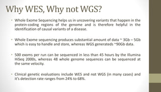 Why WES, Why not WGS?
• Whole Exome Sequencing helps us in uncovering variants that happen in the
protein-coding regions of the genome and is therefore helpful in the
identification of causal variants of a disease.
• Whole Exome sequencing produces substantial amount of data ~ 3Gb – 5Gb
which is easy to handle and store, whereas WGS generateds ~90Gb data.
• 500 exoms per run can be sequenced in less than 45 hours by the Illumina
HiSeq 2000s, whereas 48 whole genome sequences can be sequenced at
the same velocity.
• Clinical genetic evaluations include WES and not WGS (in many cases) and
it’s detection rate ranges from 24% to 68%.
 