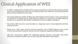 Clinical Application of WES
• As WES is unbiased, the analysis of the sequencing will let us know all the disease-causing
variants corresponding to more than one disease state even when the clinical presentation
does not have evidence for the same.
• The clinical diagnostic ability of WES was estimated by several studies and is estimated to
be 44.41% (in a sample size of 1360 patients), 28.8% (in a sample size of 3040 patients),
and 25% (in a sample of 169 children suspected to have monogenic disorders).
• From 2011, WES has been recommended as a diagnostic tool in many diagnostic facilities
and by clinicians.
• Zhang et al., 2021 states that the positive detection rate of WES depends more on the
clinical representation made by clinician and the analytical capability of data analyst.
• WES has successfully applied for identifying genetic variants associated with Miler
Syndrome, Complex disorders such as ASD, and some Mendelian phenotypes.
 