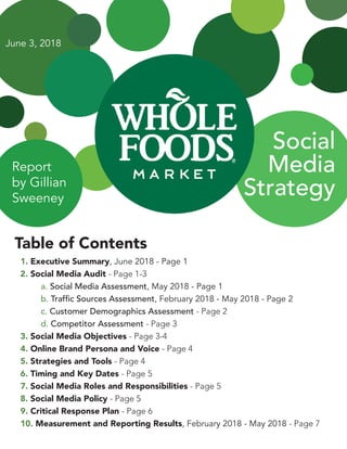 Social
Media
Strategy
Table of Contents
1. Executive Summary, June 2018 - Page 1
2. Social Media Audit - Page 1-3
	 a. Social Media Assessment, May 2018 - Page 1
	 b. Traffic Sources Assessment, February 2018 - May 2018 - Page 2
	 c. Customer Demographics Assessment - Page 2
	 d. Competitor Assessment - Page 3
3. Social Media Objectives - Page 3-4
4. Online Brand Persona and Voice - Page 4
5. Strategies and Tools - Page 4
6. Timing and Key Dates - Page 5
7. Social Media Roles and Responsibilities - Page 5
8. Social Media Policy - Page 5
9. Critical Response Plan - Page 6
10. Measurement and Reporting Results, February 2018 - May 2018 - Page 7
Report
by Gillian
Sweeney
June 3, 2018
 