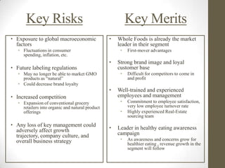 Key Risks                                           Key Merits
• Exposure to global macroeconomic                •   Whole Foods is already the market
  factors                                             leader in their segment
   • Fluctuations in consumer                          •   First-mover advantages
     spending, inflation, etc.
                                                  •   Strong brand image and loyal
• Future labeling regulations                         customer base
   • May no longer be able to market GMO               •   Difficult for competitors to come in
     products as “natural”                                 and profit
   • Could decrease brand loyalty
                                                  •   Well-trained and experienced
• Increased competition                               employees and management
   • Expansion of conventional grocery                 •   Commitment to employee satisfaction,
     retailers into organic and natural product            very low employee turnover rate
     offerings                                         •   Highly experienced Real-Estate
                                                           sourcing team
• Any loss of key management could
  adversely affect growth                         •   Leader in healthy eating awareness
  trajectory, company culture, and                    campaign
  overall business strategy                            •   As awareness and concerns grow for
                                                           healthier eating , revenue growth in the
                                                           segment will follow
 