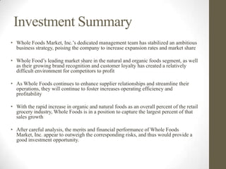 Investment Summary
• Whole Foods Market, Inc.’s dedicated management team has stabilized an ambitious
  business strategy, poising the company to increase expansion rates and market share

• Whole Food’s leading market share in the natural and organic foods segment, as well
  as their growing brand recognition and customer loyalty has created a relatively
  difficult environment for competitors to profit

• As Whole Foods continues to enhance supplier relationships and streamline their
  operations, they will continue to foster increases operating efficiency and
  profitability

• With the rapid increase in organic and natural foods as an overall percent of the retail
  grocery industry, Whole Foods is in a position to capture the largest percent of that
  sales growth

• After careful analysis, the merits and financial performance of Whole Foods
  Market, Inc. appear to outweigh the corresponding risks, and thus would provide a
  good investment opportunity.
 