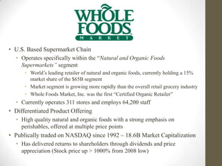 • U.S. Based Supermarket Chain
  • Operates specifically within the “Natural and Organic Foods
    Supermarkets” segment
      • World’s leading retailer of natural and organic foods, currently holding a 15%
        market share of the $65B segment
      • Market segment is growing more rapidly than the overall retail grocery industry
      • Whole Foods Market, Inc. was the first “Certified Organic Retailer”
  • Currently operates 311 stores and employs 64,200 staff
• Differentiated Product Offering
  • High quality natural and organic foods with a strong emphasis on
    perishables, offered at multiple price points
• Publically traded on NASDAQ since 1992 – 18.6B Market Capitalization
  • Has delivered returns to shareholders through dividends and price
    appreciation (Stock price up > 1000% from 2008 low)
 