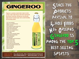 Gingeroo is a premium, handcrafted, ready-to-drink
cocktail, made in New Orleans with award-winning Old
New Orleans Crystal Rum. We blend our rum with spicy
ginger and pure Louisiana sugar cane to create this bubbly
and refreshing cocktail.
HOW TO FIND
GINGEROO >
CALL: (504) 945-9400 EMAIL: INFO@OLDNEWORLEANSRUM.COM
2815 FRENCHMEN ST • NEW ORLEANS, LA 70122
Since the
Products
arrival to
Whole Foods
New Orleans,
Gingeroo is
among the top 5
best selling
spirits.
 