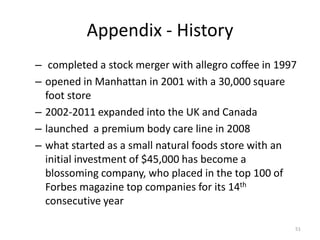 Appendix - History
– completed a stock merger with allegro coffee in 1997
– opened in Manhattan in 2001 with a 30,000 square
foot store
– 2002-2011 expanded into the UK and Canada
– launched a premium body care line in 2008
– what started as a small natural foods store with an
initial investment of $45,000 has become a
blossoming company, who placed in the top 100 of
Forbes magazine top companies for its 14th
consecutive year
51
 