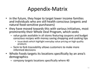 Appendix-Matrix
• in the future, they hope to target lower income families
and individuals who are still health conscious (organic and
natural food-sensitive purchasers)
• they have moved towards this with various initiatives, most
prominently their Whole Deal Program, which seeks
– value guide available in all stores featuring coupons and budget
conscious recipes with money saving shopping and cooking tips
• issue deals which highlight everyday value pricing on high quality
products
– farm to fork traceability allows customers to make more
informed decisions
• Whole Foods targets its locations specifically by an area’s
demographics
– company targets locations specifically where 40
53
 