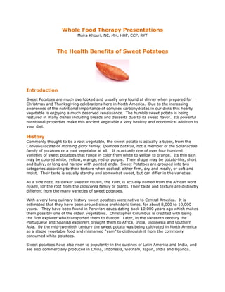 Whole Food Therapy Presentations
Moira Khouri, NC, MH, HHP, CCP, RYT
The Health Benefits of Sweet Potatoes
Introduction
Sweet Potatoes are much overlooked and usually only found at dinner when prepared for
Christmas and Thanksgiving celebrations here in North America. Due to the increasing
awareness of the nutritional importance of complex carbohydrates in our diets this hearty
vegetable is enjoying a much deserved renaissance. The humble sweet potato is being
featured in many dishes including breads and desserts due to its sweet flavor. Its powerful
nutritional properties make this ancient vegetable a very healthy and economical addition to
your diet.
History
Commonly thought to be a root vegetable, the sweet potato is actually a tuber, from the
Convolvulaceae or morning glory family, Ipomoea batatas, not a member of the Solanaceae
family of potatoes or a root vegetable at all. It is actually one of over four hundred
varieties of sweet potatoes that range in color from white to yellow to orange. Its thin skin
may be colored white, yellow, orange, red or purple. Their shape may be potato-like, short
and bulky, or long and narrow with pointed ends. Sweet Potatoes are grouped into two
categories according to their texture when cooked, either firm, dry and mealy, or soft and
moist. Their taste is usually starchy and somewhat sweet, but can differ in the varieties.
As a side note, its darker sweeter cousin, the Yam, is actually named from the African word
nyami, for the root from the Dioscorea family of plants. Their taste and texture are distinctly
different from the many varieties of sweet potatoes.
With a very long culinary history sweet potatoes were native to Central America. It is
estimated that they have been around since prehistoric times, for about 8,000 to 10,000
years. They have been found in Peruvian caves dating back 10,000 years ago which makes
them possibly one of the oldest vegetables. Christopher Columbus is credited with being
the first explorer who transported them to Europe. Later, in the sixteenth century the
Portuguese and Spanish explorers brought them to Africa, India, Indonesia and southern
Asia. By the mid-twentieth century the sweet potato was being cultivated in North America
as a staple vegetable food and misnamed “yam” to distinguish it from the commonly
consumed white potatoes.
Sweet potatoes have also risen to popularity in the cuisines of Latin America and India, and
are also commercially produced in China, Indonesia, Vietnam, Japan, India and Uganda.
 