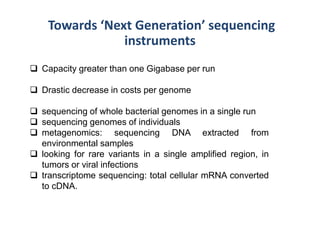 Towards ‘Next Generation’ sequencing
instruments
 Capacity greater than one Gigabase per run
 Drastic decrease in costs per genome
 sequencing of whole bacterial genomes in a single run
 sequencing genomes of individuals
 metagenomics: sequencing DNA extracted from
environmental samples
 looking for rare variants in a single amplified region, in
tumors or viral infections
 transcriptome sequencing: total cellular mRNA converted
to cDNA.
 