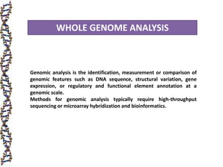 WHOLE GENOME ANALYSIS
Genomic analysis is the identification, measurement or comparison of
genomic features such as DNA sequence, structural variation, gene
expression, or regulatory and functional element annotation at a
genomic scale.
Methods for genomic analysis typically require high-throughput
sequencing or microarray hybridization and bioinformatics.
 
