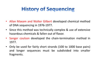 • Allan Maxam and Walter Gilbert developed chemical method
of DNA sequencing in 1976-1977.
• Since this method was technically complex & use of extensive
hazardous chemicals & fallen out of flavor.
• Sanger coulson developed the chain-termination method in
1977.
• Only be used for fairly short strands (100 to 1000 base pairs)
and longer sequences must be subdivided into smaller
fragments.
 