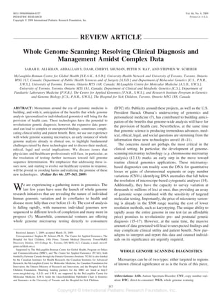 0031-3998/09/6604-0357                                                                                                                            Vol. 66, No. 4, 2009
PEDIATRIC RESEARCH                                                                                                                                   Printed in U.S.A.
Copyright © 2009 International Pediatric Research Foundation, Inc.




                                                            REVIEW ARTICLE

        Whole Genome Scanning: Resolving Clinical Diagnosis and
                 Management Amidst Complex Data
          SARAH E. ALI-KHAN, ABDALLAH S. DAAR, CHERYL SHUMAN, PETER N. RAY, AND STEPHEN W. SCHERER

McLaughlin-Rotman Centre for Global Health [S.E.A-K., A.S.D.], University Health Network and University of Toronto, Toronto, Ontario
M5G 1L7, Canada; Department of Public Health Sciences and of Surgery [A.S.D.] and Department of Molecular Genetics [C.S., P.N.R.,
   S.W.S.], University of Toronto, Toronto, Ontario M5S 1A8, Canada; McLaughlin Centre for Molecular Medicine [A.S.D., S.W.S.],
   University of Toronto, Toronto, Ontario M5S 1A1, Canada; Department of Clinical and Metabolic Genetics [C.S.], Department of
Paediatric Laboratory Medicine [P.N.R.], The Centre for Applied Genomics [P.N.R., S.W.S.], and Research Institute Program in Genetics
            and Genome Biology [C.S., P.N.R., S.W.S.], The Hospital for Sick Children, Toronto, Ontario M5G 1X8, Canada


ABSTRACT: Momentum around the era of genomic medicine is                                       (DTC) (6). Publicity around these projects, as well as the U.S.
building, and with it, anticipation of the beneﬁts that whole genome                           President Barack Obama’s underscoring of genomics and
analysis (personalized or individualized genomics) will bring for the                          personalized medicine (7), has contributed to building antici-
provision of health care. These technologies have the potential to                             pation of the beneﬁts that genome-wide analysis will have for
revolutionize genetic diagnosis; however, the expansive data gener-
                                                                                               the provision of health care. Nevertheless, at the same time
ated can lead to complex or unexpected ﬁndings, sometimes compli-
                                                                                               that genomic science is producing tremendous advances, med-
cating clinical utility and patient beneﬁt. Here, we use our experience
with whole genome scanning microarrays, an early instance of whole                             ical, ethical, legal, and social questions are stemming from the
genome analysis already in clinical use, to highlight fundamental                              information these new technologies unveil (8 –11).
challenges raised by these technologies and to discuss their medical,                             The concerns raised are perhaps the most critical in the
ethical, legal and social implications. We discuss issues that                                 clinical setting. In particular, the development of genome-
physicians and healthcare professionals will face, in particular, as                           scanning microarray technology (e.g. chromosome microarray
the resolution of testing further increases toward full genome                                 analysis) (12,13) marks an early step in the move toward
sequence determination. We emphasize that addressing these is-                                 routine clinical genomics applications. These microarray-
sues now, and starting to evolve our healthcare systems in response,                           based diagnostics can readily scan the DNA for quantitative
will be pivotal in avoiding harms and realizing the promise of these                           losses or gains of chromosomal segments or copy number
new technologies. (Pediatr Res 66: 357–363, 2009)
                                                                                               variations (CNVs) identifying DNA anomalies that fall below
                                                                                               the resolution of microscope-based cytogenetic analyses (14).

W       e are experiencing a gathering storm in genomics. The
        last few years have seen the launch of whole genome
research initiatives that are revealing the nature of individual
                                                                                               Additionally, they have the capacity to survey variation at
                                                                                               thousands to millions of loci at once, thus providing an assay
                                                                                               of genomic scope combined with the sensitivity of targeted
human genomic variation and its corollaries to health and                                      molecular testing. Importantly, the price of microarray screen-
disease more fully than ever before (1– 4). The cost of analysis                               ing is already in the $500 range nearing the cost of lower
is falling rapidly, with numerous individual genomes now                                       resolution methods, such as karyotyping. The unique ability to
sequenced to different levels of completion and many more in                                   rapidly assay the entire genome in one test (at an affordable
progress (5). Meanwhile, commercial ventures are offering                                      price) promises to revolutionize pre- and postnatal genetic
whole genome microarray testing directly to consumers                                          diagnosis (15–17). However, at the same time, the massive
                                                                                               amount of data generated will lead to unexpected ﬁndings and
                                                                                               may complicate clinical utility and patient beneﬁt. New par-
  Received January 7, 2009; accepted March 29, 2009.
  Correspondence: Stephen W. Scherer, Ph.D., The Centre for Applied Genomics, The              adigms to interpret and report this data and counsel individ-
Hospital for Sick Children, 14th Floor, Toronto Medical Discovery Tower/MaRS                   uals on its signiﬁcance are urgently required.
Discovery District, 101 College St., Toronto, ON M5G 1L7, Canada; e-mail: steve@
genet.sickkids.on.ca
  Supported by The McLaughlin-Rotman Centre for Global Health, Program on Ethics
and Commercialization (MRC), and The Centre for Applied Genomics (TCAG), both
                                                                                                   WHOLE GENOME SCANNING DIAGNOSTICS
funded by Genome Canada through the Ontario Genomics Institute. TCAG is also funded
by the Canadian Institutes for Health Research, the Canadian Institutes for Advanced              Microarrays can be of two types: either targeted to regions
Research, the McLaughlin Centre for Molecular Medicine, the Canadian Foundation for            of known clinical signiﬁcance or as is the focus of this piece,
Innovation, the Ontario Ministry of Research and Innovation, and the Hospital for Sick
Children Foundation. Matching funding partners for the MRC are listed at http://
www.mrcglobal.org. A.S.D. and S.W.S. are supported by the McLaughlin Centre for
Molecular Medicine. S.W.S. holds the GlaxoSmithKline Pathﬁnder Chair in Genetics               Abbreviations: ASD, Autism Spectrum Disorder; CNV, copy number vari-
and Genomics at the University of Toronto and the Hospital for Sick Children.                  ation; DTC, direct-to-consumer; WGS, whole genome scanning

                                                                                         357
 