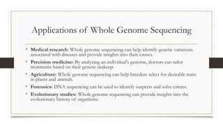 Applications of Whole Genome Sequencing
• Medical research: Whole genome sequencing can help identify genetic variations
associated with diseases and provide insights into their causes.
• Precision medicine: By analyzing an individual's genome, doctors can tailor
treatments based on their genetic makeup.
• Agriculture: Whole genome sequencing can help breeders select for desirable traits
in plants and animals.
• Forensics: DNA sequencing can be used to identify suspects and solve crimes.
• Evolutionary studies: Whole genome sequencing can provide insights into the
evolutionary history of organisms.
 